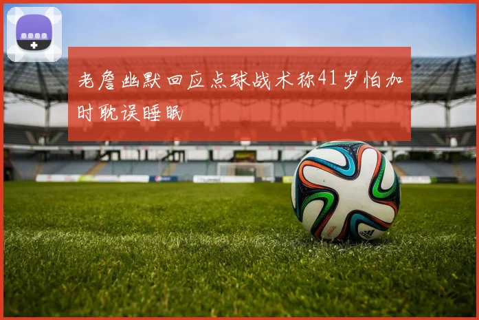 老詹幽默回应点球战术称41岁怕加时耽误睡眠