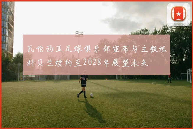 瓦伦西亚足球俱乐部宣布与主教练科贝兰续约至2028年展望未来