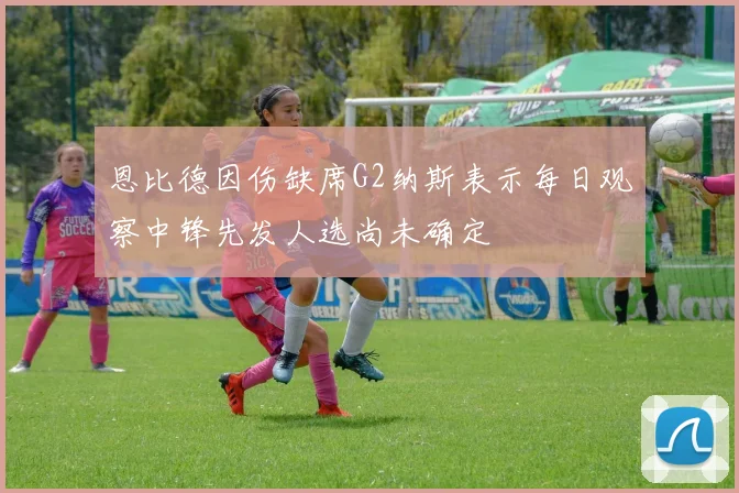 恩比德因伤缺席G2纳斯表示每日观察中锋先发人选尚未确定