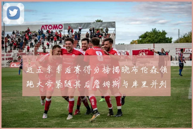 近五季季后赛得分榜揭晓布伦森领跑大帝紧随其后詹姆斯与库里并列第四
