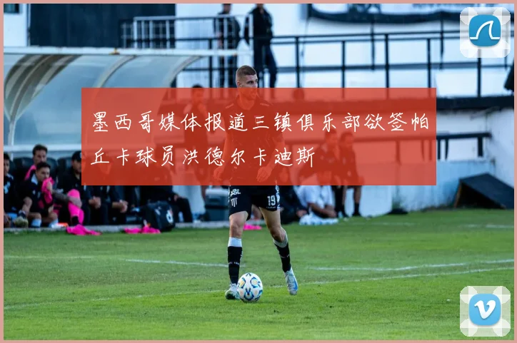墨西哥媒体报道三镇俱乐部欲签帕丘卡球员洪德尔卡迪斯