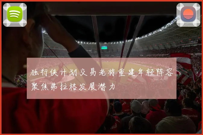 独行侠计划交易老将重建年轻阵容聚焦弗拉格发展潜力