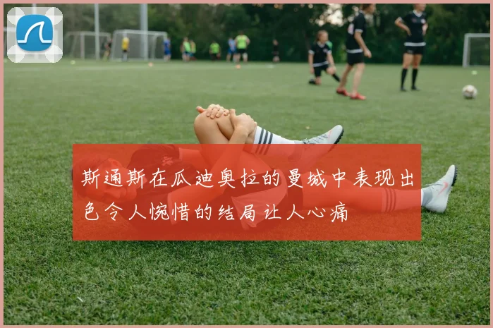 斯通斯在瓜迪奥拉的曼城中表现出色令人惋惜的结局让人心痛