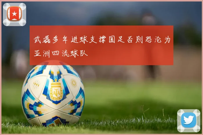 武磊多年进球支撑国足否则恐沦为亚洲四流球队