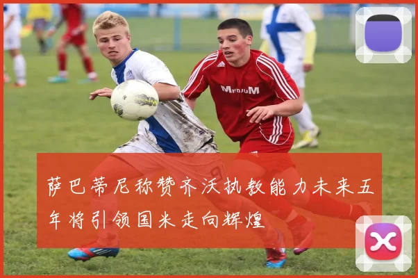萨巴蒂尼称赞齐沃执教能力未来五年将引领国米走向辉煌