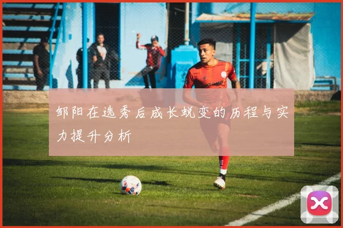 邹阳在选秀后成长蜕变的历程与实力提升分析