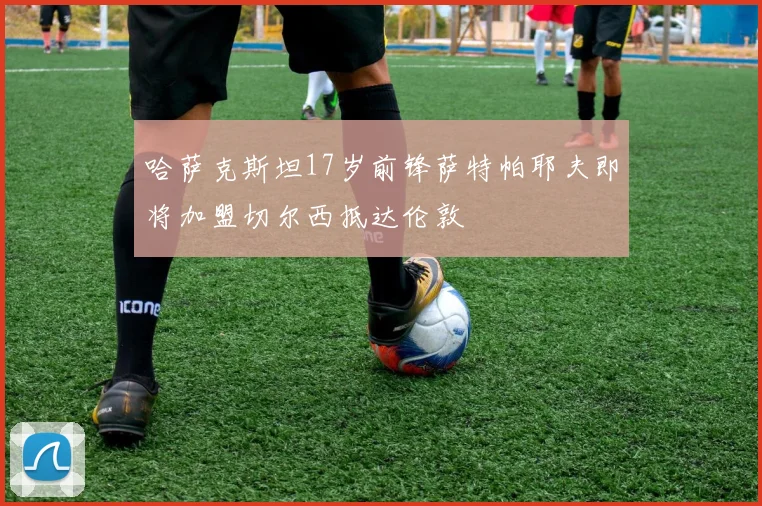 哈萨克斯坦17岁前锋萨特帕耶夫即将加盟切尔西抵达伦敦