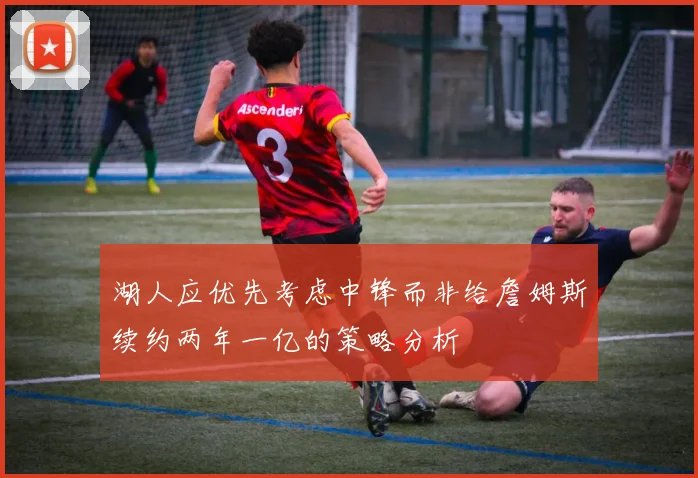 湖人应优先考虑中锋而非给詹姆斯续约两年一亿的策略分析