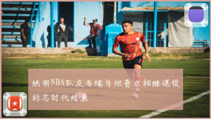 姚明NBA队友洛瑞与坦普尔相继退役标志时代结束