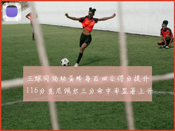 三球同场助黄蜂每百回合得分提升116分克尼佩尔三分命中率显著上升近10