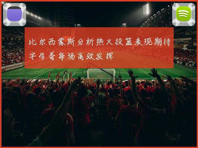 比尔西蒙斯分析热火投篮表现期待字母哥每场高效发挥