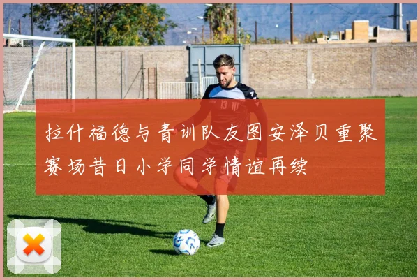 拉什福德与青训队友图安泽贝重聚赛场昔日小学同学情谊再续
