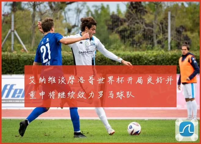 艾纳维谈摩洛哥世界杯开局良好并重申将继续效力罗马球队