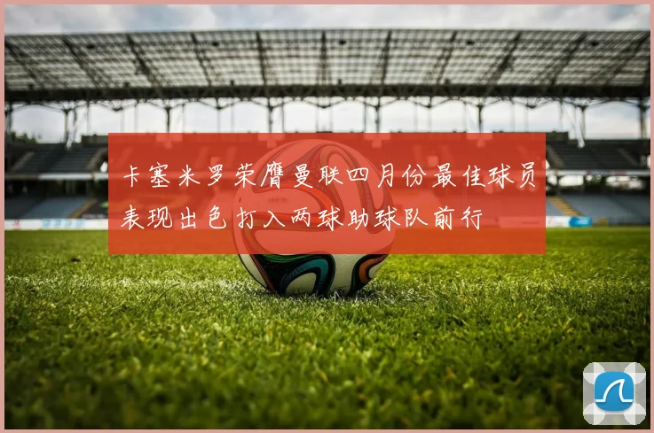 卡塞米罗荣膺曼联四月份最佳球员表现出色打入两球助球队前行
