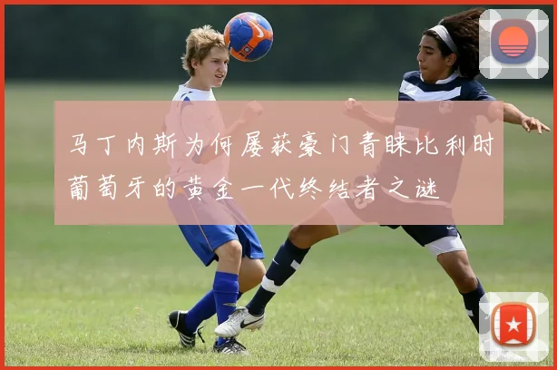 马丁内斯为何屡获豪门青睐比利时葡萄牙的黄金一代终结者之谜