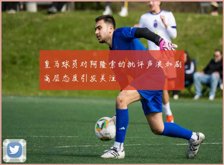 皇马球员对阿隆索的批评声浪加剧高层态度引发关注