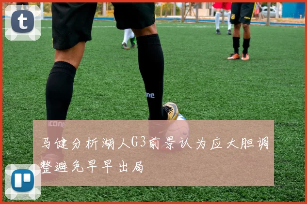 马健分析湖人G3前景认为应大胆调整避免早早出局