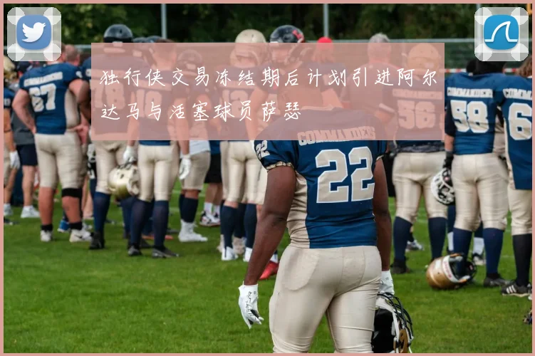 独行侠交易冻结期后计划引进阿尔达马与活塞球员萨瑟