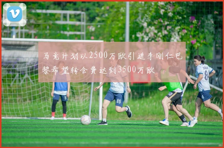 马竞计划以2500万欧引进李刚仁巴黎希望转会费达到3500万欧