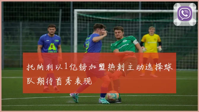 托纳利以1亿镑加盟热刺主动选择球队期待首秀表现